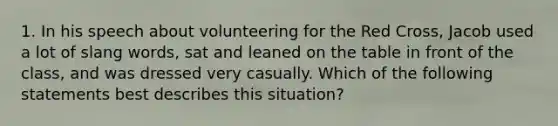 1. In his speech about volunteering for the Red Cross, Jacob used a lot of slang words, sat and leaned on the table in front of the class, and was dressed very casually. Which of the following statements best describes this situation?