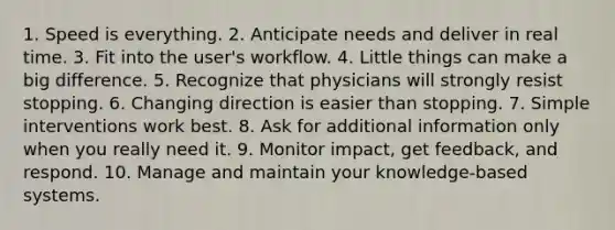 1. Speed is everything. 2. Anticipate needs and deliver in real time. 3. Fit into the user's workflow. 4. Little things can make a big difference. 5. Recognize that physicians will strongly resist stopping. 6. Changing direction is easier than stopping. 7. Simple interventions work best. 8. Ask for additional information only when you really need it. 9. Monitor impact, get feedback, and respond. 10. Manage and maintain your knowledge-based systems.