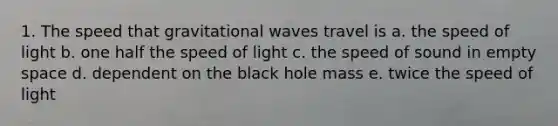 1. The speed that gravitational waves travel is a. the speed of light b. one half the speed of light c. the speed of sound in empty space d. dependent on the black hole mass e. twice the speed of light