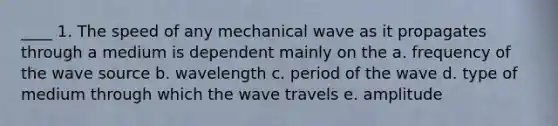 ____ 1. The speed of any mechanical wave as it propagates through a medium is dependent mainly on the a. frequency of the wave source b. wavelength c. period of the wave d. type of medium through which the wave travels e. amplitude