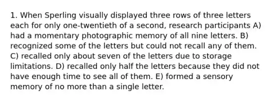 1. When Sperling visually displayed three rows of three letters each for only one-twentieth of a second, research participants A) had a momentary photographic memory of all nine letters. B) recognized some of the letters but could not recall any of them. C) recalled only about seven of the letters due to storage limitations. D) recalled only half the letters because they did not have enough time to see all of them. E) formed a sensory memory of no more than a single letter.