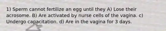 1) Sperm cannot fertilize an egg until they A) Lose their acrosome. B) Are activated by nurse cells of the vagina. c) Undergo capacitation. d) Are in the vagina for 3 days.