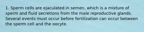 1. Sperm cells are ejaculated in semen, which is a mixture of sperm and fluid secretions from the male reproductive glands. Several events must occur before fertilization can occur between the sperm cell and the oocyte.