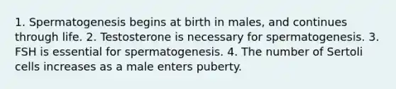 1. Spermatogenesis begins at birth in males, and continues through life. 2. Testosterone is necessary for spermatogenesis. 3. FSH is essential for spermatogenesis. 4. The number of Sertoli cells increases as a male enters puberty.