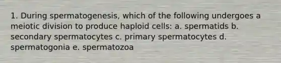 1. During spermatogenesis, which of the following undergoes a meiotic division to produce haploid cells: a. spermatids b. secondary spermatocytes c. primary spermatocytes d. spermatogonia e. spermatozoa