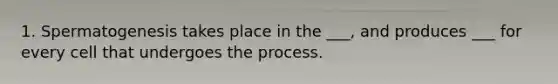 1. Spermatogenesis takes place in the ___, and produces ___ for every cell that undergoes the process.