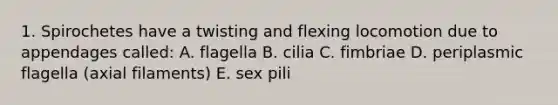 1. Spirochetes have a twisting and flexing locomotion due to appendages called: A. flagella B. cilia C. fimbriae D. periplasmic flagella (axial filaments) E. sex pili