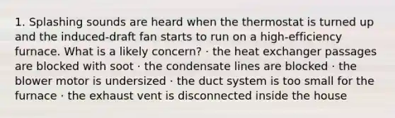 1. Splashing sounds are heard when the thermostat is turned up and the induced-draft fan starts to run on a high-efficiency furnace. What is a likely concern? · the heat exchanger passages are blocked with soot · the condensate lines are blocked · the blower motor is undersized · the duct system is too small for the furnace · the exhaust vent is disconnected inside the house