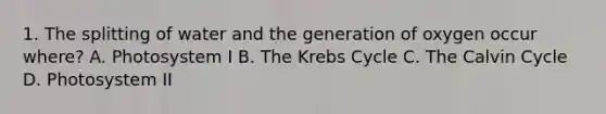 1. The splitting of water and the generation of oxygen occur where? A. Photosystem I B. The Krebs Cycle C. The Calvin Cycle D. Photosystem II