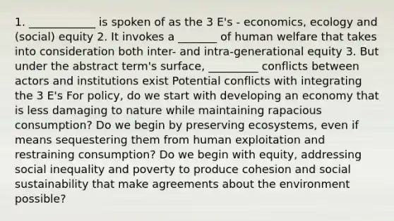 1. ____________ is spoken of as the 3 E's - economics, ecology and (social) equity 2. It invokes a _______ of human welfare that takes into consideration both inter- and intra-generational equity 3. But under the abstract term's surface, _________ conflicts between actors and institutions exist Potential conflicts with integrating the 3 E's For policy, do we start with developing an economy that is less damaging to nature while maintaining rapacious consumption? Do we begin by preserving ecosystems, even if means sequestering them from human exploitation and restraining consumption? Do we begin with equity, addressing social inequality and poverty to produce cohesion and social sustainability that make agreements about the environment possible?