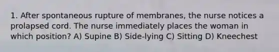 1. After spontaneous rupture of membranes, the nurse notices a prolapsed cord. The nurse immediately places the woman in which position? A) Supine B) Side-lying C) Sitting D) Kneechest