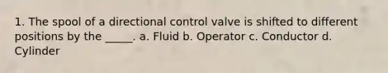 1. The spool of a directional control valve is shifted to different positions by the _____. a. Fluid b. Operator c. Conductor d. Cylinder