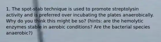 1. The spot-stab technique is used to promote streptolysin activity and is preferred over incubating the plates anaerobically. Why do you think this might be so? (hints: are the hemolytic enzymes stable in aerobic conditions? Are the bacterial species anaerobic?)