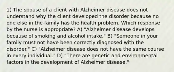 1) The spouse of a client with Alzheimer disease does not understand why the client developed the disorder because no one else in the family has the health problem. Which response by the nurse is appropriate? A) "Alzheimer disease develops because of smoking and alcohol intake." B) "Someone in your family must not have been correctly diagnosed with the disorder." C) "Alzheimer disease does not have the same course in every individual." D) "There are genetic and environmental factors in the development of Alzheimer disease."