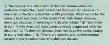 1) The spouse of a client with Alzheimer disease does not understand why the client developed the disorder because no one else in the family has the health problem. What would be the nurse's best response to the spouse? A) "Alzheimer disease develops because of smoking and alcohol intake." B) "Someone in your family must not have been correctly diagnosed with the disorder." C) "Alzheimer disease does not have the same course in every individual." D) "There are genetic and environmental factors in the development of Alzheimer disease