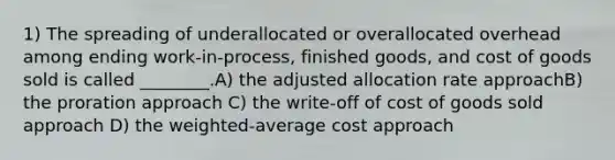 1) The spreading of underallocated or overallocated overhead among ending work-in-process, finished goods, and cost of goods sold is called ________.A) the adjusted allocation rate approachB) the proration approach C) the write-off of cost of goods sold approach D) the weighted-average cost approach