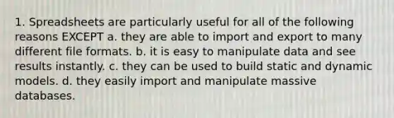 1. Spreadsheets are particularly useful for all of the following reasons EXCEPT a. they are able to import and export to many different file formats. b. it is easy to manipulate data and see results instantly. c. they can be used to build static and dynamic models. d. they easily import and manipulate massive databases.