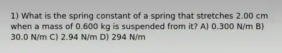 1) What is the spring constant of a spring that stretches 2.00 cm when a mass of 0.600 kg is suspended from it? A) 0.300 N/m B) 30.0 N/m C) 2.94 N/m D) 294 N/m