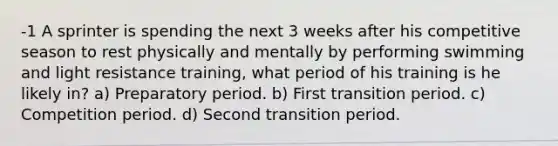 -1 A sprinter is spending the next 3 weeks after his competitive season to rest physically and mentally by performing swimming and light resistance training, what period of his training is he likely in? a) Preparatory period. b) First transition period. c) Competition period. d) Second transition period.