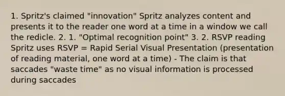 1. Spritz's claimed "innovation" Spritz analyzes content and presents it to the reader one word at a time in a window we call the redicle. 2. 1. "Optimal recognition point" 3. 2. RSVP reading Spritz uses RSVP = Rapid Serial Visual Presentation (presentation of reading material, one word at a time) - The claim is that saccades "waste time" as no visual information is processed during saccades