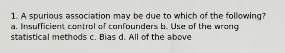 1. A spurious association may be due to which of the following? a. Insufficient control of confounders b. Use of the wrong statistical methods c. Bias d. All of the above