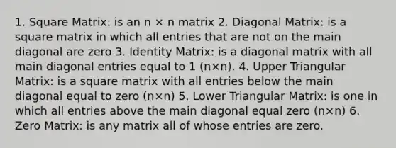 1. Square Matrix: is an n × n matrix 2. Diagonal Matrix: is a square matrix in which all entries that are not on the main diagonal are zero 3. Identity Matrix: is a diagonal matrix with all main diagonal entries equal to 1 (n×n). 4. Upper Triangular Matrix: is a square matrix with all entries below the main diagonal equal to zero (n×n) 5. Lower Triangular Matrix: is one in which all entries above the main diagonal equal zero (n×n) 6. Zero Matrix: is any matrix all of whose entries are zero.