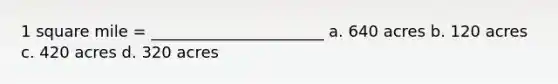 1 square mile = ______________________ a. 640 acres b. 120 acres c. 420 acres d. 320 acres