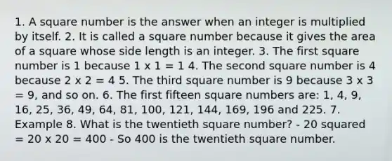 1. A square number is the answer when an integer is multiplied by itself. 2. It is called a square number because it gives the <a href='https://www.questionai.com/knowledge/kpRTExW3NL-area-of-a-square' class='anchor-knowledge'>area of a square</a> whose side length is an integer. 3. The first square number is 1 because 1 x 1 = 1 4. The second square number is 4 because 2 x 2 = 4 5. The third square number is 9 because 3 x 3 = 9, and so on. 6. The first fifteen <a href='https://www.questionai.com/knowledge/kFplXXsDSV-square-numbers' class='anchor-knowledge'>square numbers</a> are: 1, 4, 9, 16, 25, 36, 49, 64, 81, 100, 121, 144, 169, 196 and 225. 7. Example 8. What is the twentieth square number? - 20 squared = 20 x 20 = 400 - So 400 is the twentieth square number.