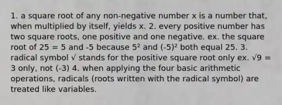 1. a square root of any non-negative number x is a number that, when multiplied by itself, yields x. 2. every positive number has two square roots, one positive and one negative. ex. the square root of 25 = 5 and -5 because 5² and (-5)² both equal 25. 3. radical symbol √ stands for the positive square root only ex. √9 = 3 only, not (-3) 4. when applying the four basic arithmetic operations, radicals (roots written with the radical symbol) are treated like variables.