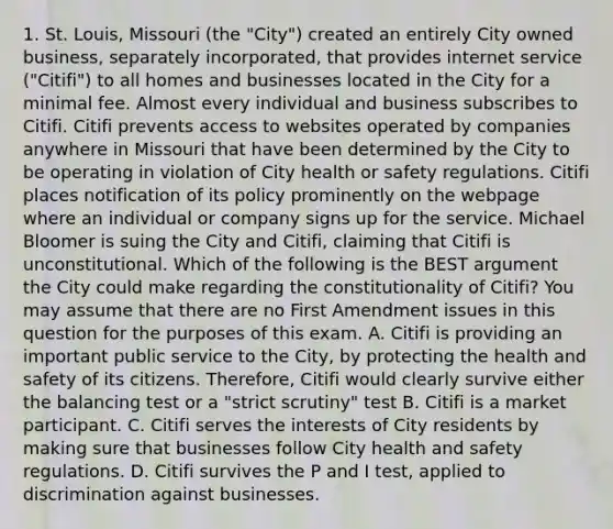 1. St. Louis, Missouri (the "City") created an entirely City owned business, separately incorporated, that provides internet service ("Citifi") to all homes and businesses located in the City for a minimal fee. Almost every individual and business subscribes to Citifi. Citifi prevents access to websites operated by companies anywhere in Missouri that have been determined by the City to be operating in violation of City health or safety regulations. Citifi places notification of its policy prominently on the webpage where an individual or company signs up for the service. Michael Bloomer is suing the City and Citifi, claiming that Citifi is unconstitutional. Which of the following is the BEST argument the City could make regarding the constitutionality of Citifi? You may assume that there are no First Amendment issues in this question for the purposes of this exam. A. Citifi is providing an important public service to the City, by protecting the health and safety of its citizens. Therefore, Citifi would clearly survive either the balancing test or a "strict scrutiny" test B. Citifi is a market participant. C. Citifi serves the interests of City residents by making sure that businesses follow City health and safety regulations. D. Citifi survives the P and I test, applied to discrimination against businesses.