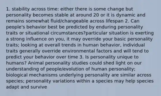 1. stability across time: either there is some change but personality becomes stable at around 20 or it is dynamic and remains somewhat fluid/changeable across lifespan 2. Can people's behavior best be predicted by enduring personality traits or situational circumstances?particular situation is exerting a strong influence on you, it may override your basic personality traits; looking at overall trends in human behavior, individual traits generally override environmental factors and will tend to predict your behavior over time 3. Is personality unique to humans? Animal personality studies could shed light on our understanding of people/evolution of human personality; biological mechanisms underlying personality are similar across species; personality variations within a species may help species adapt and survive