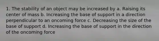 1. The stability of an object may be increased by a. Raising its center of mass b. Increasing the base of support in a direction perpendicular to an oncoming force c. Decreasing the size of the base of support d. Increasing the base of support in the direction of the oncoming force