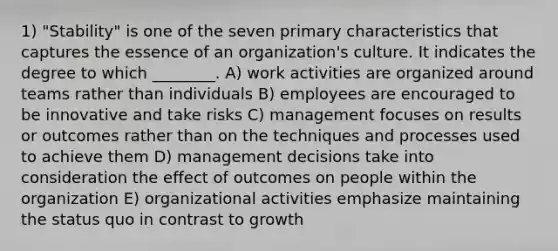 1) "Stability" is one of the seven primary characteristics that captures the essence of an organization's culture. It indicates the degree to which ________. A) work activities are organized around teams rather than individuals B) employees are encouraged to be innovative and take risks C) management focuses on results or outcomes rather than on the techniques and processes used to achieve them D) management decisions take into consideration the effect of outcomes on people within the organization E) organizational activities emphasize maintaining the status quo in contrast to growth