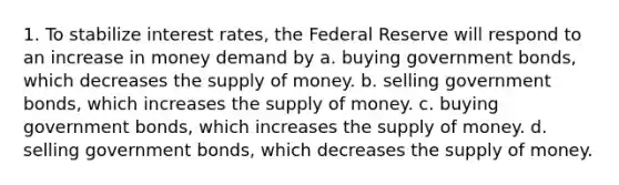 1. To stabilize interest rates, the Federal Reserve will respond to an increase in money demand by a. buying government bonds, which decreases the supply of money. b. selling government bonds, which increases the supply of money. c. buying government bonds, which increases the supply of money. d. selling government bonds, which decreases the supply of money.