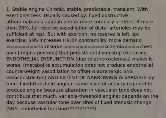 1. Stable Angina Chronic, stable, predictable, transient. With exertion/stress. Usually caused by: fixed obstructive atheromatous plaque in one or more coronary arteries. If more than 70%, full reserve vasodilation of distal arterioles may be sufficient at rest. But with exertion, no reserve is left. ex: exercise: SNS increases HR,BP,contractility. more demand ========no reserve-==========ischemia====chest pain (angina pectoris) that persists until you stop exercising. ENDOTHELIAL DYSFUNCTION (due to atherosclerosis) makes it worse. (metabolite accumulation does not produce endothelial counterweight vasodilation to offset α-adrenergic SNS vasoconstriciton) AND EXTENT OF NARROWING IS VARIABLE by time. fixed-threshold angina: same level of activity required to produce angina because alteration in vascualar tone does not contribute that much. variable-threshold angina: depends on the day because vascular tone over sites of fixed stenosis change (SNS, endothelial function???????????)