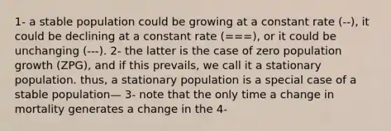 1- a stable population could be growing at a constant rate (--), it could be declining at a constant rate (===), or it could be unchanging (---). 2- the latter is the case of zero population growth (ZPG), and if this prevails, we call it a stationary population. thus, a stationary population is a special case of a stable population— 3- note that the only time a change in mortality generates a change in the 4-