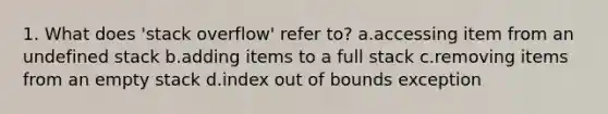 1. What does 'stack overflow' refer to? a.accessing item from an undefined stack b.adding items to a full stack c.removing items from an empty stack d.index out of bounds exception