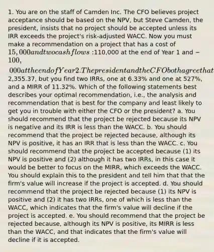 1. You are on the staff of Camden Inc. The CFO believes project acceptance should be based on the NPV, but Steve Camden, the president, insists that no project should be accepted unless its IRR exceeds the project's risk-adjusted WACC. Now you must make a recommendation on a project that has a cost of 15,000 and two cash flows:110,000 at the end of Year 1 and −100,000 at the end of Year 2. The president and the CFO both agree that the appropriate WACC for this project is 10%. At 10%, the NPV is2,355.37, but you find two IRRs, one at 6.33% and one at 527%, and a MIRR of 11.32%. Which of the following statements best describes your optimal recommendation, i.e., the analysis and recommendation that is best for the company and least likely to get you in trouble with either the CFO or the president? a. You should recommend that the project be rejected because its NPV is negative and its IRR is less than the WACC. b. You should recommend that the project be rejected because, although its NPV is positive, it has an IRR that is less than the WACC. c. You should recommend that the project be accepted because (1) its NPV is positive and (2) although it has two IRRs, in this case it would be better to focus on the MIRR, which exceeds the WACC. You should explain this to the president and tell him that that the firm's value will increase if the project is accepted. d. You should recommend that the project be rejected because (1) its NPV is positive and (2) it has two IRRs, one of which is less than the WACC, which indicates that the firm's value will decline if the project is accepted. e. You should recommend that the project be rejected because, although its NPV is positive, its MIRR is less than the WACC, and that indicates that the firm's value will decline if it is accepted.