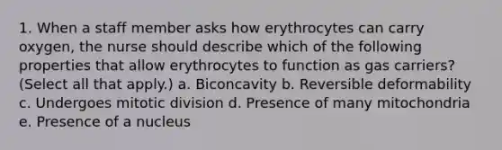 1. When a staff member asks how erythrocytes can carry oxygen, the nurse should describe which of the following properties that allow erythrocytes to function as gas carriers? (Select all that apply.) a. Biconcavity b. Reversible deformability c. Undergoes mitotic division d. Presence of many mitochondria e. Presence of a nucleus