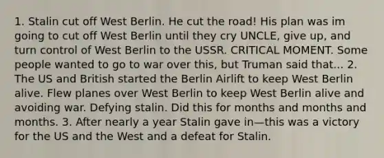 1. Stalin cut off West Berlin. He cut the road! His plan was im going to cut off West Berlin until they cry UNCLE, give up, and turn control of West Berlin to the USSR. CRITICAL MOMENT. Some people wanted to go to war over this, but Truman said that... 2. The US and British started the Berlin Airlift to keep West Berlin alive. Flew planes over West Berlin to keep West Berlin alive and avoiding war. Defying stalin. Did this for months and months and months. 3. After nearly a year Stalin gave in—this was a victory for the US and the West and a defeat for Stalin.