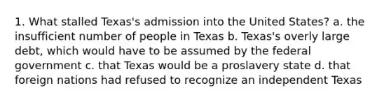 1. What stalled Texas's admission into the United States? a. the insufficient number of people in Texas b. Texas's overly large debt, which would have to be assumed by the federal government c. that Texas would be a proslavery state d. that foreign nations had refused to recognize an independent Texas