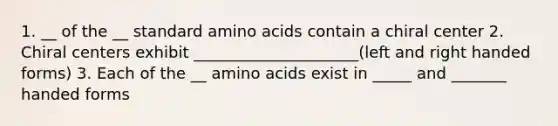 1. __ of the __ standard amino acids contain a chiral center 2. Chiral centers exhibit _____________________(left and right handed forms) 3. Each of the __ amino acids exist in _____ and _______ handed forms