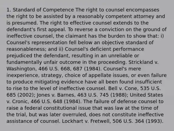 1. Standard of Competence The right to counsel encompasses the right to be assisted by a reasonably competent attorney and is presumed. The right to effective counsel extends to the defendant's first appeal. To reverse a conviction on the ground of ineffective counsel, the claimant has the burden to show that: i) Counsel's representation fell below an objective standard of reasonableness; and ii) Counsel's deficient performance prejudiced the defendant, resulting in an unreliable or fundamentally unfair outcome in the proceeding. Strickland v. Washington, 466 U.S. 668, 687 (1984). Counsel's mere inexperience, strategy, choice of appellate issues, or even failure to produce mitigating evidence have all been found insufficient to rise to the level of ineffective counsel. Bell v. Cone, 535 U.S. 685 (2002); Jones v. Barnes, 463 U.S. 745 (1988); United States v. Cronic, 466 U.S. 648 (1984). The failure of defense counsel to raise a federal constitutional issue that was law at the time of the trial, but was later overruled, does not constitute ineffective assistance of counsel. Lockhart v. Fretwell, 506 U.S. 364 (1993).