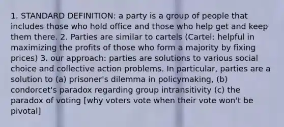 1. STANDARD DEFINITION: a party is a group of people that includes those who hold office and those who help get and keep them there. 2. Parties are similar to cartels (Cartel: helpful in maximizing the profits of those who form a majority by fixing prices) 3. our approach: parties are solutions to various social choice and collective action problems. In particular, parties are a solution to (a) prisoner's dilemma in policymaking, (b) condorcet's paradox regarding group intransitivity (c) the paradox of voting [why voters vote when their vote won't be pivotal]