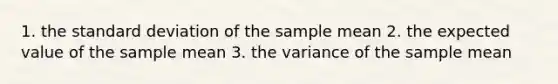 1. the standard deviation of the sample mean 2. the expected value of the sample mean 3. the variance of the sample mean