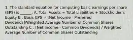 1. The standard equation for computing basic earnings per share (EPS) is ______. A. Total Assets = Total Liabilities + Stockholder's Equity B . Basis EPS = [Net Income - Preferred Dividends]/Weighted Average Number of Common Shares Outstanding C . [Net Income - Common Dividends] / Weighted Average Number of Common Shares Outstanding