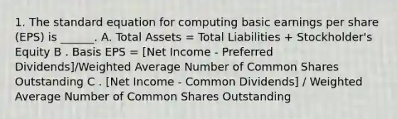 1. The standard equation for computing basic earnings per share (EPS) is ______. A. Total Assets = Total Liabilities + Stockholder's Equity B . Basis EPS = [Net Income - Preferred Dividends]/<a href='https://www.questionai.com/knowledge/koL1NUNNcJ-weighted-average' class='anchor-knowledge'>weighted average</a> Number of Common Shares Outstanding C . [Net Income - Common Dividends] / Weighted Average Number of Common Shares Outstanding