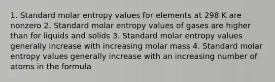 1. Standard molar entropy values for elements at 298 K are nonzero 2. Standard molar entropy values of gases are higher than for liquids and solids 3. Standard molar entropy values generally increase with increasing molar mass 4. Standard molar entropy values generally increase with an increasing number of atoms in the formula