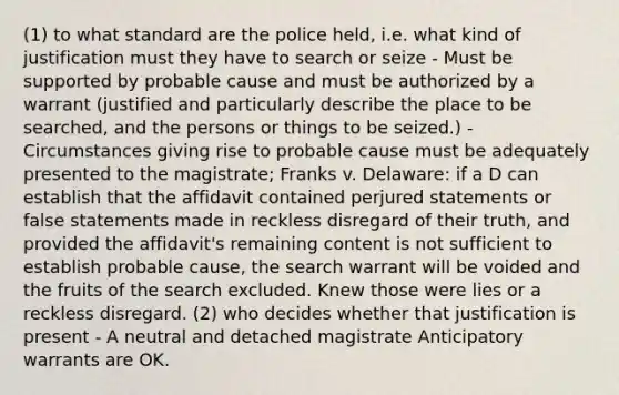 (1) to what standard are the police held, i.e. what kind of justification must they have to search or seize - Must be supported by probable cause and must be authorized by a warrant (justified and particularly describe the place to be searched, and the persons or things to be seized.) - Circumstances giving rise to probable cause must be adequately presented to the magistrate; Franks v. Delaware: if a D can establish that the affidavit contained perjured statements or false statements made in reckless disregard of their truth, and provided the affidavit's remaining content is not sufficient to establish probable cause, the search warrant will be voided and the fruits of the search excluded. Knew those were lies or a reckless disregard. (2) who decides whether that justification is present - A neutral and detached magistrate Anticipatory warrants are OK.