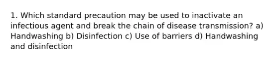 1. Which standard precaution may be used to inactivate an infectious agent and break the chain of disease transmission? a) Handwashing b) Disinfection c) Use of barriers d) Handwashing and disinfection